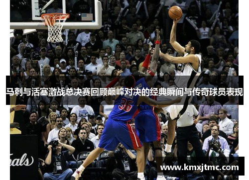 马刺与活塞激战总决赛回顾巅峰对决的经典瞬间与传奇球员表现