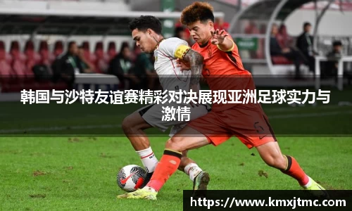米兰韩国与沙特友谊赛精彩对决展现亚洲足球实力与激情